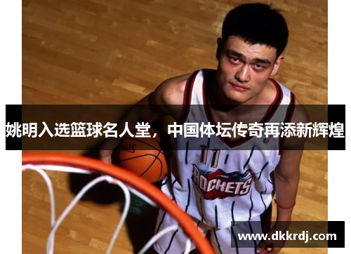 姚明入选篮球名人堂，中国体坛传奇再添新辉煌